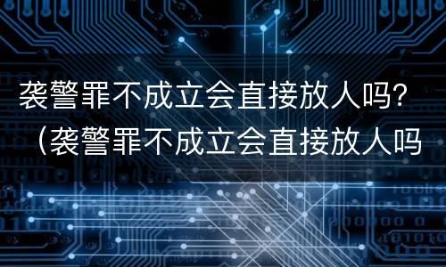 袭警罪不成立会直接放人吗？（袭警罪不成立会直接放人吗会坐牢吗）