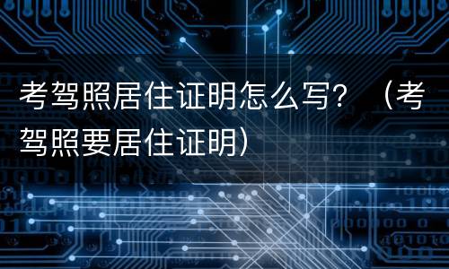 考驾照居住证明怎么写？（考驾照要居住证明）
