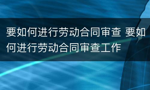 要如何进行劳动合同审查 要如何进行劳动合同审查工作