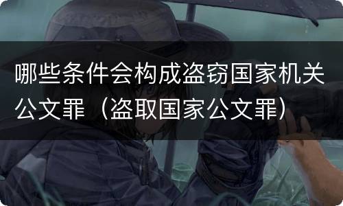 哪些条件会构成盗窃国家机关公文罪（盗取国家公文罪）