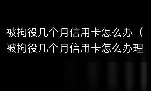 被拘役几个月信用卡怎么办（被拘役几个月信用卡怎么办理）