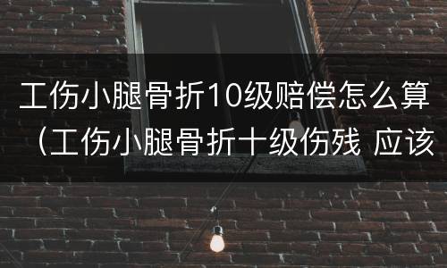 工伤小腿骨折10级赔偿怎么算（工伤小腿骨折十级伤残 应该怎么赔）