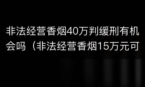 非法经营香烟40万判缓刑有机会吗（非法经营香烟15万元可以判缓吗）