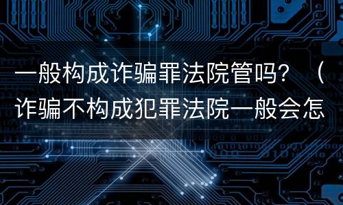 一般构成诈骗罪法院管吗？（诈骗不构成犯罪法院一般会怎么判?）