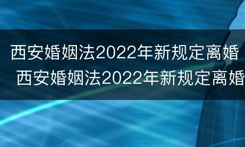 西安婚姻法2022年新规定离婚 西安婚姻法2022年新规定离婚财产分割