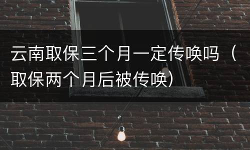 云南取保三个月一定传唤吗（取保两个月后被传唤）
