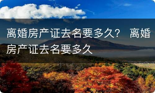 离婚房产证去名要多久？ 离婚房产证去名要多久