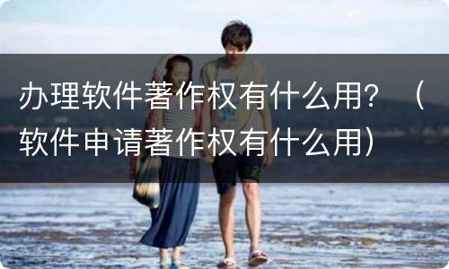 办理软件著作权有什么用？（软件申请著作权有什么用）