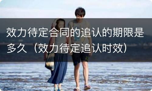 效力待定合同的追认的期限是多久（效力待定追认时效）