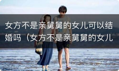 女方不是亲舅舅的女儿可以结婚吗（女方不是亲舅舅的女儿可以结婚吗知乎）