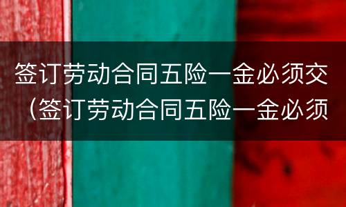 签订劳动合同五险一金必须交（签订劳动合同五险一金必须交社保吗）