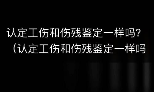 认定工伤和伤残鉴定一样吗？（认定工伤和伤残鉴定一样吗）