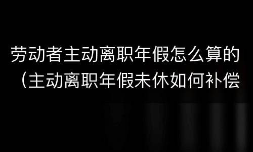 劳动者主动离职年假怎么算的（主动离职年假未休如何补偿）