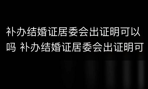 补办结婚证居委会出证明可以吗 补办结婚证居委会出证明可以吗怎么写