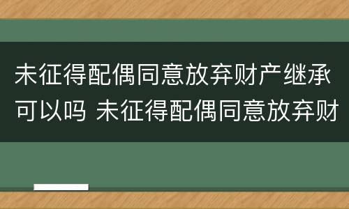 未征得配偶同意放弃财产继承可以吗 未征得配偶同意放弃财产继承可以吗怎么办