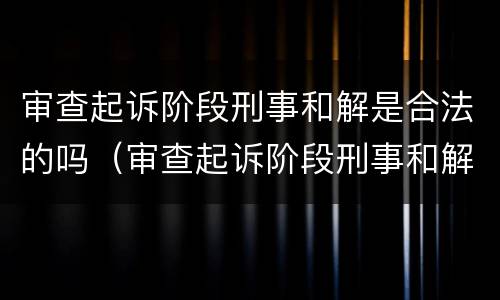 审查起诉阶段刑事和解是合法的吗（审查起诉阶段刑事和解是合法的吗知乎）