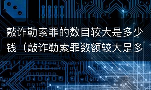 敲诈勒索罪的数目较大是多少钱（敲诈勒索罪数额较大是多少）
