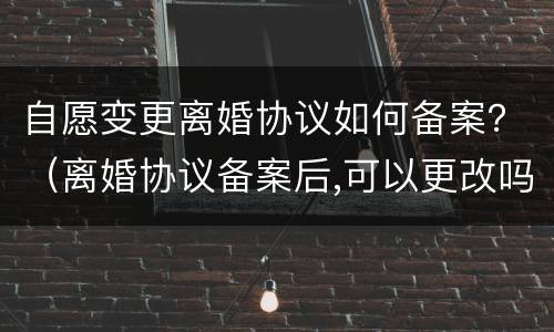 自愿变更离婚协议如何备案？（离婚协议备案后,可以更改吗）