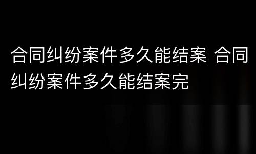 合同纠纷案件多久能结案 合同纠纷案件多久能结案完