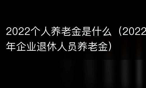 2022个人养老金是什么（2022年企业退休人员养老金）