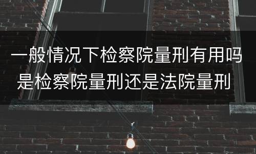 一般情况下检察院量刑有用吗 是检察院量刑还是法院量刑