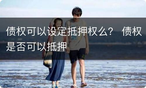 债权可以设定抵押权么？ 债权是否可以抵押