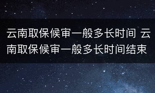 云南取保候审一般多长时间 云南取保候审一般多长时间结束