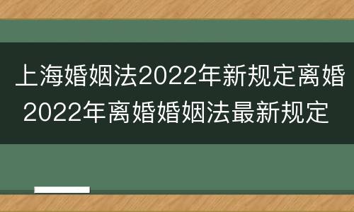 上海婚姻法2022年新规定离婚 2022年离婚婚姻法最新规定