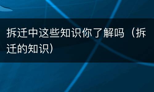 拆迁中这些知识你了解吗（拆迁的知识）