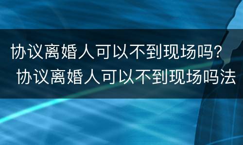 协议离婚人可以不到现场吗？ 协议离婚人可以不到现场吗法院