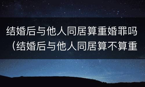 结婚后与他人同居算重婚罪吗（结婚后与他人同居算不算重婚）