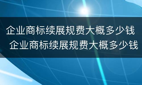 企业商标续展规费大概多少钱 企业商标续展规费大概多少钱一个