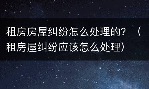 租房房屋纠纷怎么处理的？（租房屋纠纷应该怎么处理）
