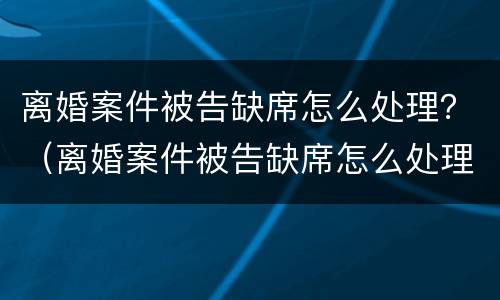 离婚案件被告缺席怎么处理？（离婚案件被告缺席怎么处理呢）