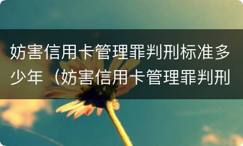 妨害信用卡管理罪判刑标准多少年（妨害信用卡管理罪判刑标准多少年了）
