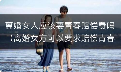 离婚女人应该要青春赔偿费吗（离婚女方可以要求赔偿青春费吗）