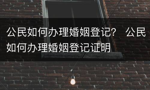 公民如何办理婚姻登记？ 公民如何办理婚姻登记证明