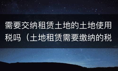 需要交纳租赁土地的土地使用税吗（土地租赁需要缴纳的税）