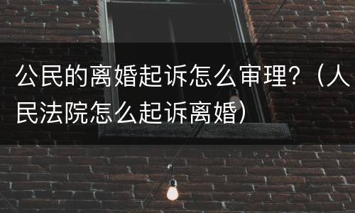 公民的离婚起诉怎么审理?（人民法院怎么起诉离婚）