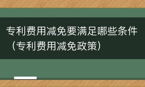 专利费用减免要满足哪些条件（专利费用减免政策）