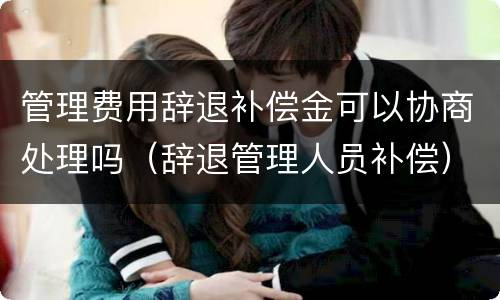 管理费用辞退补偿金可以协商处理吗（辞退管理人员补偿）