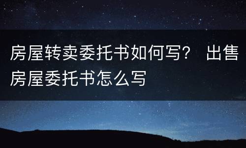 房屋转卖委托书如何写？ 出售房屋委托书怎么写