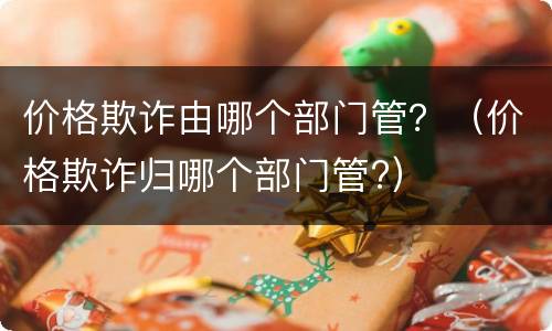 价格欺诈由哪个部门管？（价格欺诈归哪个部门管?）