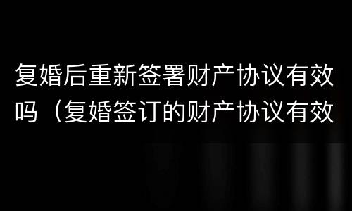 复婚后重新签署财产协议有效吗（复婚签订的财产协议有效吗）