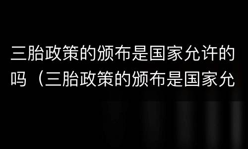三胎政策的颁布是国家允许的吗（三胎政策的颁布是国家允许的吗英语）