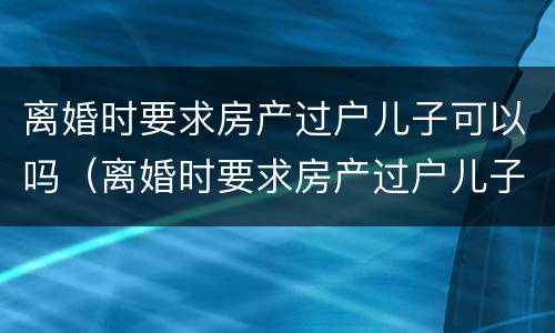离婚时要求房产过户儿子可以吗（离婚时要求房产过户儿子可以吗）