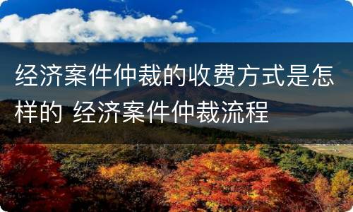 经济案件仲裁的收费方式是怎样的 经济案件仲裁流程