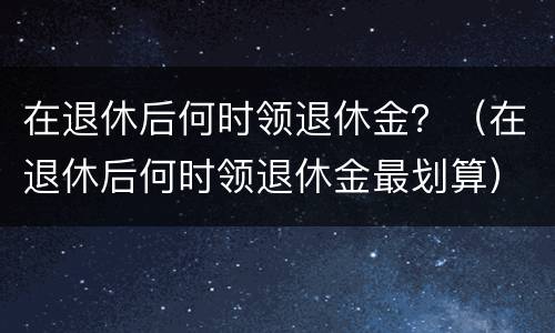 在退休后何时领退休金？（在退休后何时领退休金最划算）
