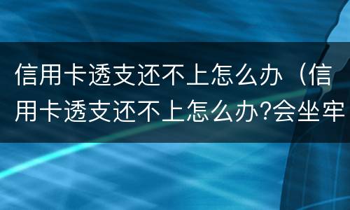信用卡透支还不上怎么办（信用卡透支还不上怎么办?会坐牢吗?）