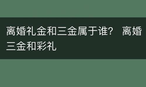 离婚礼金和三金属于谁？ 离婚三金和彩礼